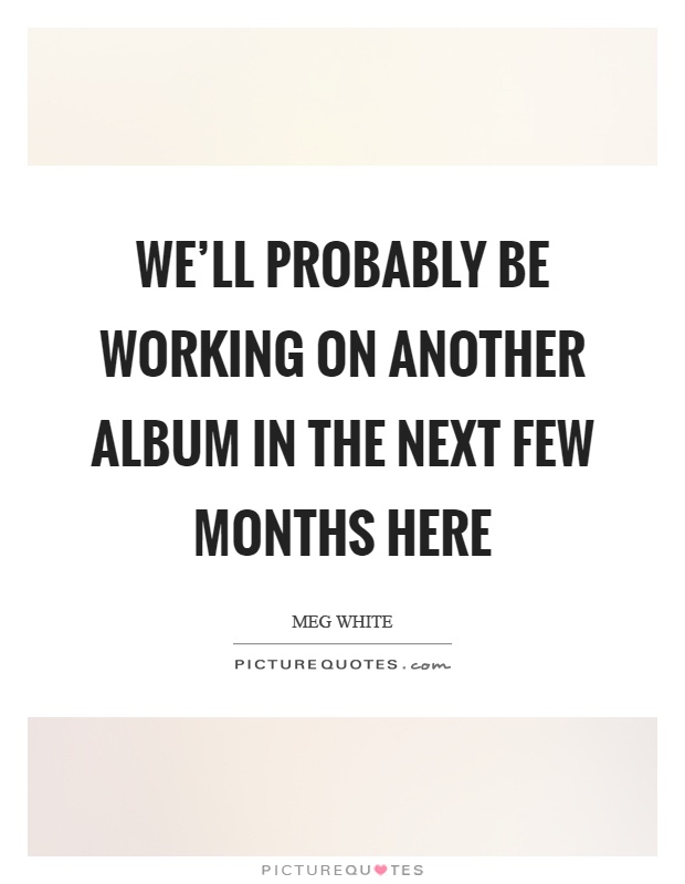 We'll probably be working on another album in the next few months here Picture Quote #1