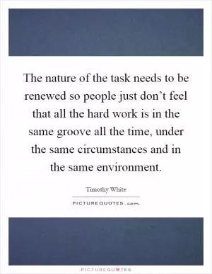 The nature of the task needs to be renewed so people just don’t feel that all the hard work is in the same groove all the time, under the same circumstances and in the same environment Picture Quote #1