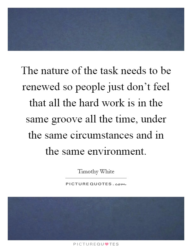 The nature of the task needs to be renewed so people just don't feel that all the hard work is in the same groove all the time, under the same circumstances and in the same environment Picture Quote #1