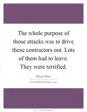 The whole purpose of those attacks was to drive those contractors out. Lots of them had to leave. They were terrified Picture Quote #1