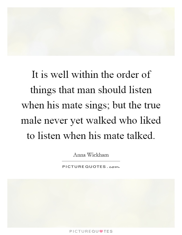 It is well within the order of things that man should listen when his mate sings; but the true male never yet walked who liked to listen when his mate talked Picture Quote #1