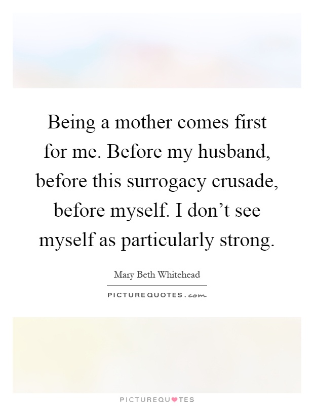 Being a mother comes first for me. Before my husband, before this surrogacy crusade, before myself. I don't see myself as particularly strong Picture Quote #1