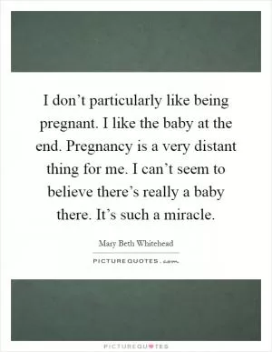 I don’t particularly like being pregnant. I like the baby at the end. Pregnancy is a very distant thing for me. I can’t seem to believe there’s really a baby there. It’s such a miracle Picture Quote #1