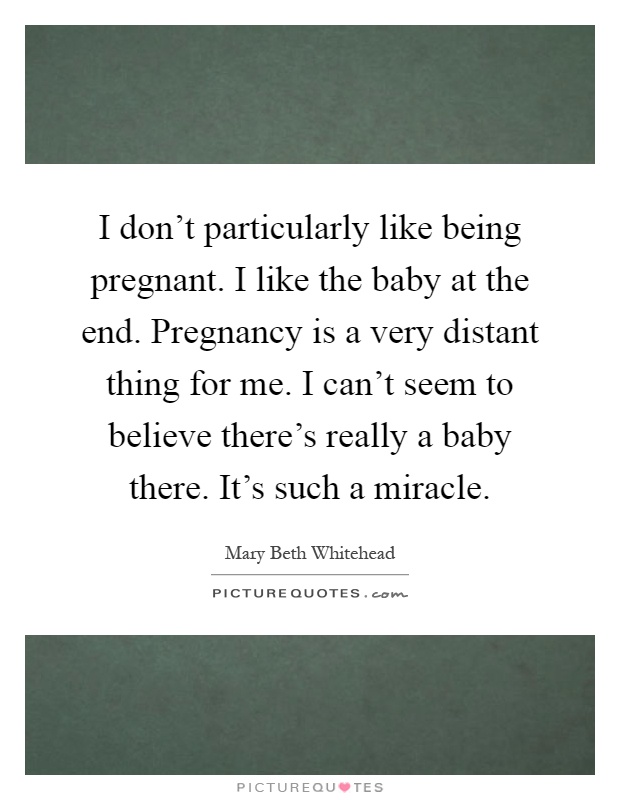 I don't particularly like being pregnant. I like the baby at the end. Pregnancy is a very distant thing for me. I can't seem to believe there's really a baby there. It's such a miracle Picture Quote #1