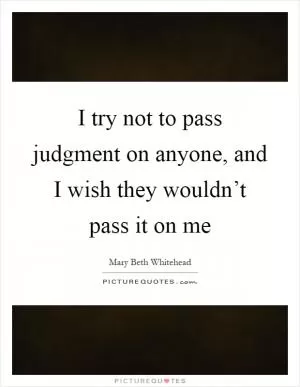 I try not to pass judgment on anyone, and I wish they wouldn’t pass it on me Picture Quote #1