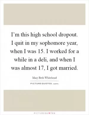 I’m this high school dropout. I quit in my sophomore year, when I was 15. I worked for a while in a deli, and when I was almost 17, I got married Picture Quote #1