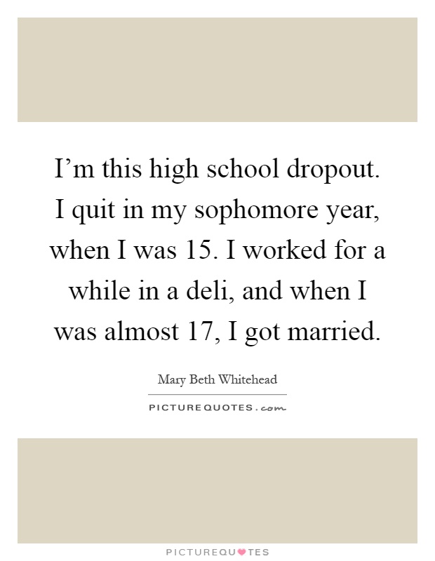 I'm this high school dropout. I quit in my sophomore year, when I was 15. I worked for a while in a deli, and when I was almost 17, I got married Picture Quote #1