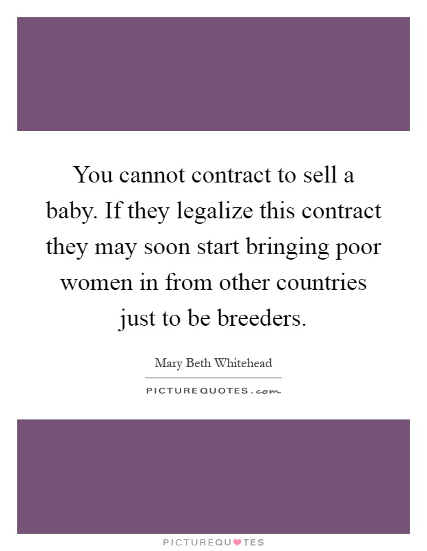 You cannot contract to sell a baby. If they legalize this contract they may soon start bringing poor women in from other countries just to be breeders Picture Quote #1