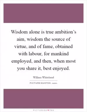 Wisdom alone is true ambition’s aim, wisdom the source of virtue, and of fame, obtained with labour, for mankind employed, and then, when most you share it, best enjoyed Picture Quote #1