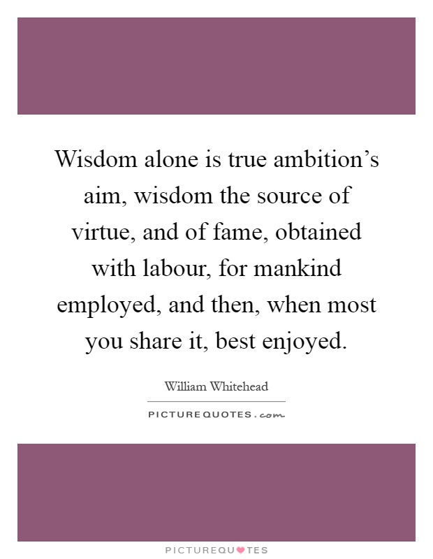 Wisdom alone is true ambition's aim, wisdom the source of virtue, and of fame, obtained with labour, for mankind employed, and then, when most you share it, best enjoyed Picture Quote #1
