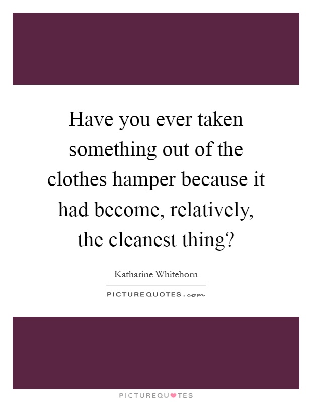 Have you ever taken something out of the clothes hamper because it had become, relatively, the cleanest thing? Picture Quote #1