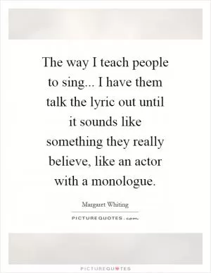 The way I teach people to sing... I have them talk the lyric out until it sounds like something they really believe, like an actor with a monologue Picture Quote #1