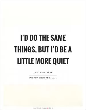 I’d do the same things, but I’d be a little more quiet Picture Quote #1