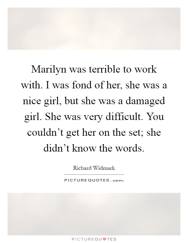 Marilyn was terrible to work with. I was fond of her, she was a nice girl, but she was a damaged girl. She was very difficult. You couldn't get her on the set; she didn't know the words Picture Quote #1