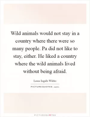 Wild animals would not stay in a country where there were so many people. Pa did not like to stay, either. He liked a country where the wild animals lived without being afraid Picture Quote #1