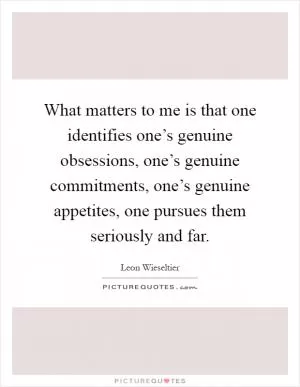 What matters to me is that one identifies one’s genuine obsessions, one’s genuine commitments, one’s genuine appetites, one pursues them seriously and far Picture Quote #1