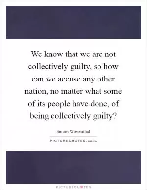 We know that we are not collectively guilty, so how can we accuse any other nation, no matter what some of its people have done, of being collectively guilty? Picture Quote #1