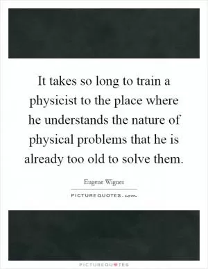 It takes so long to train a physicist to the place where he understands the nature of physical problems that he is already too old to solve them Picture Quote #1