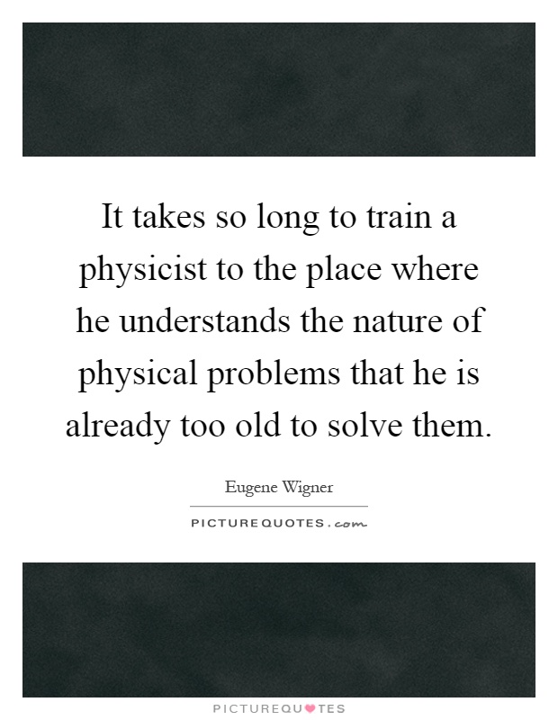 It takes so long to train a physicist to the place where he understands the nature of physical problems that he is already too old to solve them Picture Quote #1