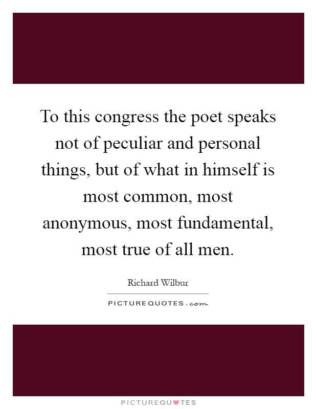 To this congress the poet speaks not of peculiar and personal things, but of what in himself is most common, most anonymous, most fundamental, most true of all men Picture Quote #1