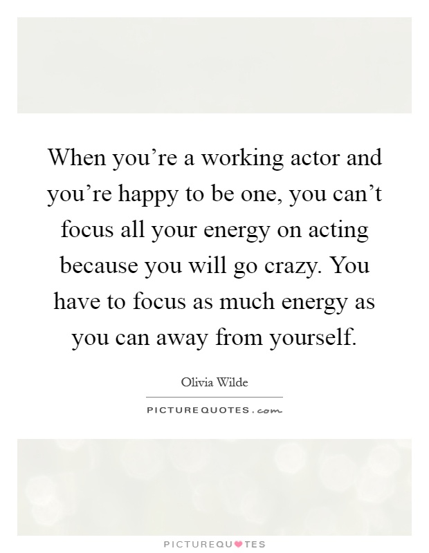 When you're a working actor and you're happy to be one, you can't focus all your energy on acting because you will go crazy. You have to focus as much energy as you can away from yourself Picture Quote #1