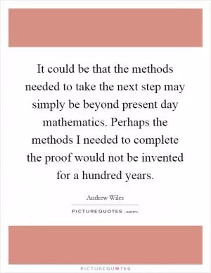 It could be that the methods needed to take the next step may simply be beyond present day mathematics. Perhaps the methods I needed to complete the proof would not be invented for a hundred years Picture Quote #1