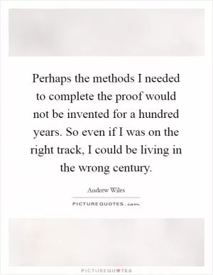Perhaps the methods I needed to complete the proof would not be invented for a hundred years. So even if I was on the right track, I could be living in the wrong century Picture Quote #1