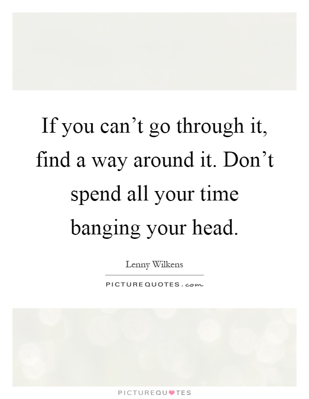 If you can't go through it, find a way around it. Don't spend all your time banging your head Picture Quote #1