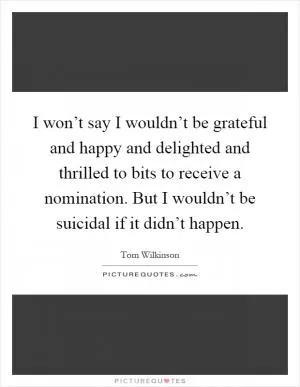 I won’t say I wouldn’t be grateful and happy and delighted and thrilled to bits to receive a nomination. But I wouldn’t be suicidal if it didn’t happen Picture Quote #1