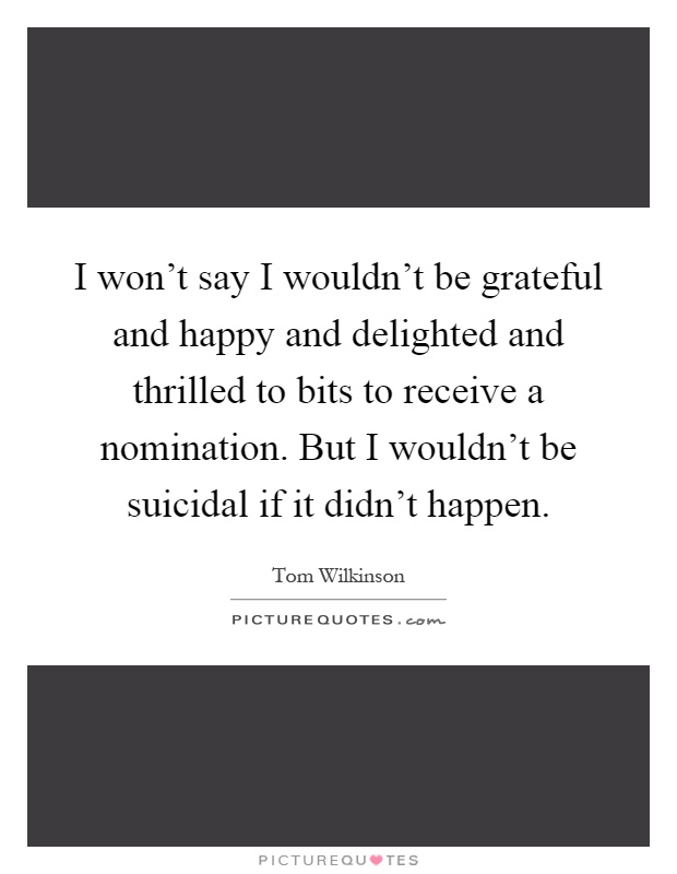 I won't say I wouldn't be grateful and happy and delighted and thrilled to bits to receive a nomination. But I wouldn't be suicidal if it didn't happen Picture Quote #1