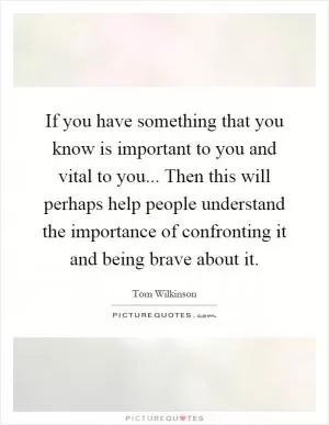 If you have something that you know is important to you and vital to you... Then this will perhaps help people understand the importance of confronting it and being brave about it Picture Quote #1