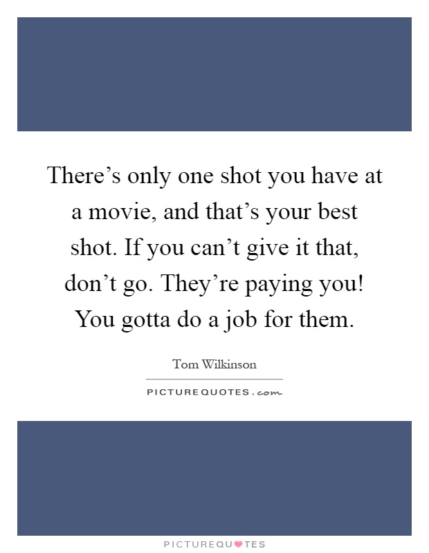 There's only one shot you have at a movie, and that's your best shot. If you can't give it that, don't go. They're paying you! You gotta do a job for them Picture Quote #1
