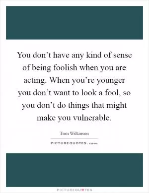 You don’t have any kind of sense of being foolish when you are acting. When you’re younger you don’t want to look a fool, so you don’t do things that might make you vulnerable Picture Quote #1