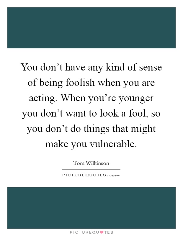 You don't have any kind of sense of being foolish when you are acting. When you're younger you don't want to look a fool, so you don't do things that might make you vulnerable Picture Quote #1