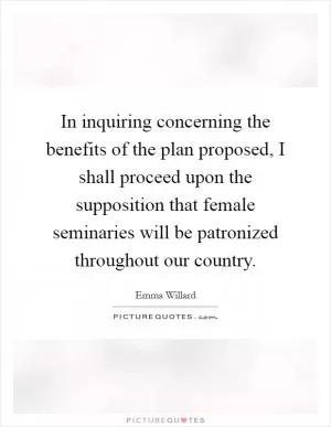 In inquiring concerning the benefits of the plan proposed, I shall proceed upon the supposition that female seminaries will be patronized throughout our country Picture Quote #1