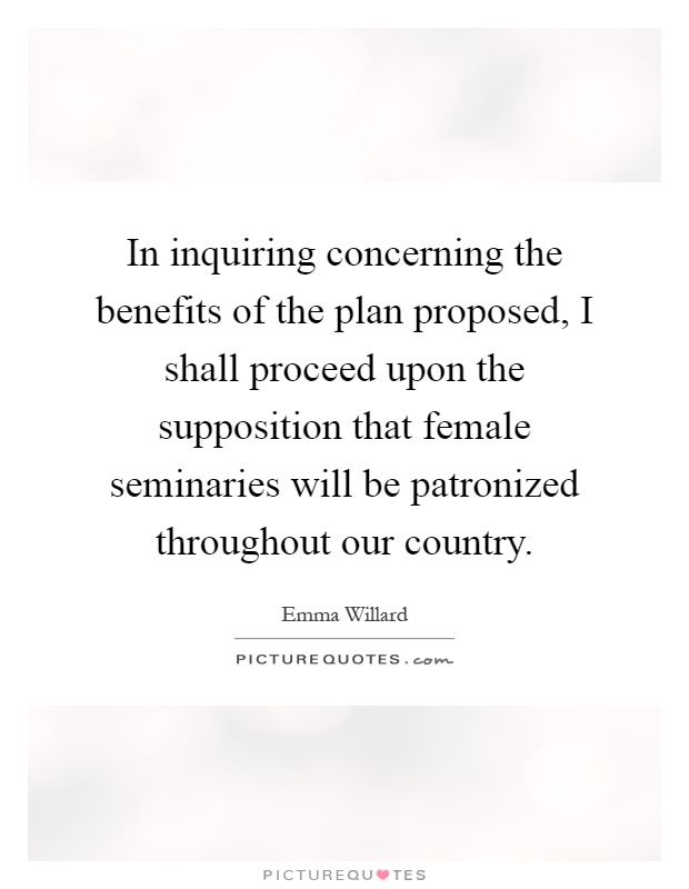 In inquiring concerning the benefits of the plan proposed, I shall proceed upon the supposition that female seminaries will be patronized throughout our country Picture Quote #1