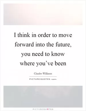 I think in order to move forward into the future, you need to know where you’ve been Picture Quote #1