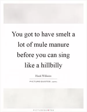 You got to have smelt a lot of mule manure before you can sing like a hillbilly Picture Quote #1