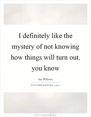 I definitely like the mystery of not knowing how things will turn out, you know Picture Quote #1