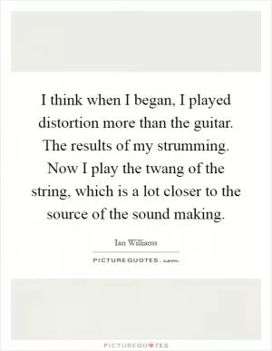 I think when I began, I played distortion more than the guitar. The results of my strumming. Now I play the twang of the string, which is a lot closer to the source of the sound making Picture Quote #1