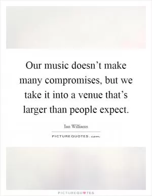 Our music doesn’t make many compromises, but we take it into a venue that’s larger than people expect Picture Quote #1