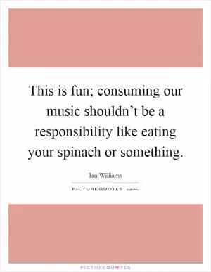This is fun; consuming our music shouldn’t be a responsibility like eating your spinach or something Picture Quote #1