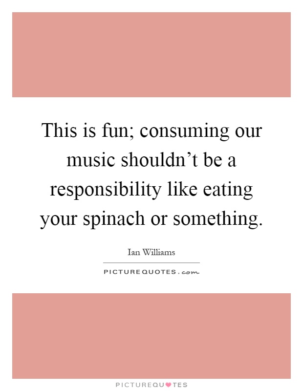 This is fun; consuming our music shouldn't be a responsibility like eating your spinach or something Picture Quote #1