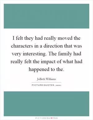 I felt they had really moved the characters in a direction that was very interesting. The family had really felt the impact of what had happened to the Picture Quote #1
