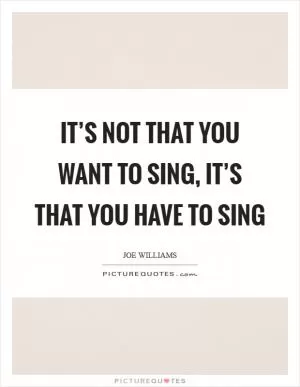 It’s not that you want to sing, it’s that you have to sing Picture Quote #1