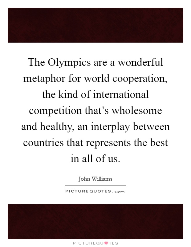 The Olympics are a wonderful metaphor for world cooperation, the kind of international competition that's wholesome and healthy, an interplay between countries that represents the best in all of us Picture Quote #1