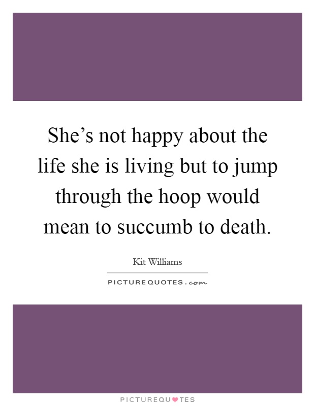 She's not happy about the life she is living but to jump through the hoop would mean to succumb to death Picture Quote #1