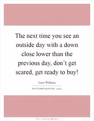 The next time you see an outside day with a down close lower than the previous day, don’t get scared, get ready to buy! Picture Quote #1