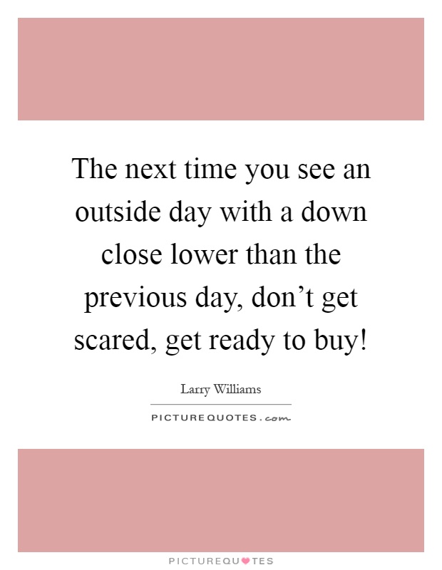 The next time you see an outside day with a down close lower than the previous day, don't get scared, get ready to buy! Picture Quote #1