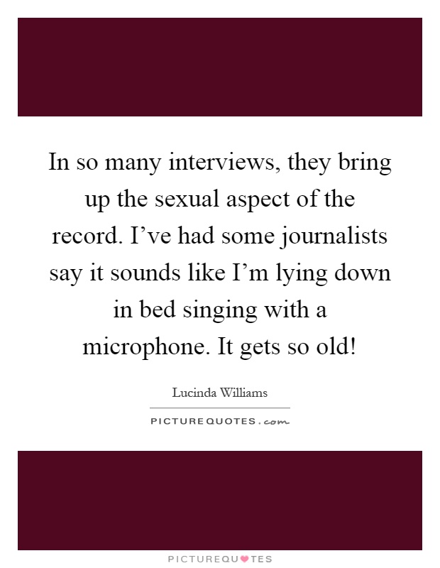 In so many interviews, they bring up the sexual aspect of the record. I've had some journalists say it sounds like I'm lying down in bed singing with a microphone. It gets so old! Picture Quote #1